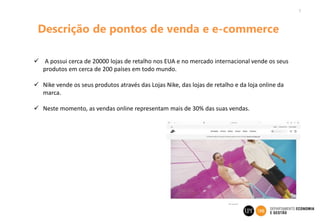 7
Descrição de pontos de venda e e-commerce
 A possui cerca de 20000 lojas de retalho nos EUA e no mercado internacional vende os seus
produtos em cerca de 200 países em todo mundo.
 Nike vende os seus produtos através das Lojas Nike, das lojas de retalho e da loja online da
marca.
 Neste momento, as vendas online representam mais de 30% das suas vendas.
 
