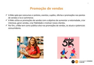 8
Promoção de vendas
 A Nike opta por concursos e sorteios, eventos, cupões, ofertas e promoções nos pontos
de vendas e no e-commerce.
 A Nike utiliza as promoções de vendas com o objetivo de aumentar a notoriedade, criar
interesse, gerar vendas, criar fidelidade e motivar novos clientes.
 Por fim, a Nike tem como público-alvo nas promoções de vendas, os atuais e potenciais
consumidores.
 