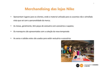 9
Merchandising das lojas Nike
• Apresentam lugares para os clientes, onde o material utilizado para os assentos não e almofada
visto que vai com a personalidade da marca;
• As mesas, geralmente, têm peças de vestuário com acessórios e sapatos;
• Os manequins são apresentados com a coleção da nova temporada
• As varas e cabides estes são usados para exibir vestuário e acessórios
 