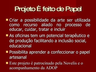 Projeto È feito de Papel Criar a possibilidade da arte ser utilizada como recurso aliado no processo de educar, cuidar, tratar e incluir As oficinas tem um potencial terapêutico e de produção facilitando a inclusão social, educacional Possibilita aprender a confeccionar o papel artesanal  Este projeto é patrocinado pela Novelis e o acompanhamento da ADOP 