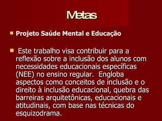 Metas Projeto Saúde Mental e Educação Este trabalho visa contribuir para a reflexão sobre a inclusão dos alunos com necessidades educacionais específicas (NEE) no ensino regular.  Engloba aspectos como conceitos de inclusão e o direito à inclusão educacional, quebra das barreiras arquitetônicas, educacionais e atitudinais, com base nas técnicas do esquizodrama. 
