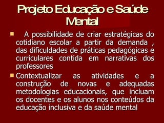 Projeto Educação e Saúde Mental A possibilidade de criar estratégicas do cotidiano escolar a partir da demanda , das dificuldades de práticas pedagógicas e curriculares contida em narrativas dos professores Contextualizar as atividades e a construção de novas e adequadas metodologias educacionais, que incluam os docentes e os alunos nos conteúdos da educação inclusiva e da saúde mental 