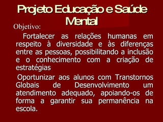 Projeto Educação e Saúde Mental Objetivo: Fortalecer as relações humanas em respeito à diversidade e às diferenças entre as pessoas, possibilitando a inclusão e o conhecimento com a criação de estratégias Oportunizar aos alunos com Transtornos Globais de Desenvolvimento um atendimento adequado, apoiando-os de forma a garantir sua permanência na escola. 