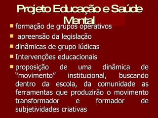 Projeto Educação e Saúde Mental formação de grupos operativos  apreensão da legislação dinâmicas de grupo lúdicas  Intervenções educacionais proposição de uma dinâmica de “movimento” institucional, buscando dentro da escola, da comunidade as ferramentas que produzirão o movimento transformador e formador de subjetividades criativas 