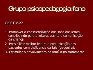 Grupo psicopedagogia-fono OBJETIVOS: 1- Promover a conscientização dos sons das letras, contribuindo para a leitura, escrita e comunicação da criança; 2- Possibilitar melhor leitura e comunicação dos pacientes com disfluência da fala (gagueira); 3- Estimular o envolvimento da família no tratamento. 