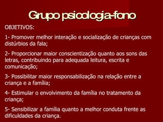 Grupo psicologia-fono OBJETIVOS: 1- Promover melhor interação e socialização de crianças com distúrbios da fala; 2- Proporcionar maior conscientização quanto aos sons das letras, contribuindo para adequada leitura, escrita e comunicação; 3- Possibilitar maior responsabilização na relação entre a criança e a família; 4- Estimular o envolvimento da família no tratamento da criança; 5- Sensibilizar a família quanto a melhor conduta frente as dificuldades da criança.  