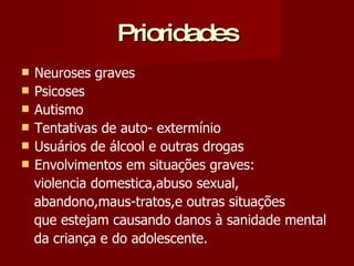 Prioridades Neuroses graves Psicoses Autismo Tentativas de auto- extermínio Usuários de álcool e outras drogas Envolvimentos em situações graves: violencia domestica,abuso sexual, abandono,maus-tratos,e outras situações que estejam causando danos à sanidade mental da criança e do adolescente. 