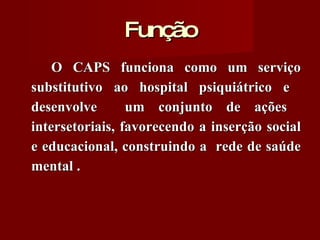 Função O CAPS funciona como um serviço substitutivo ao hospital psiquiátrico e  desenvolve  um conjunto de ações  intersetoriais, favorecendo a inserção social e educacional, construindo a  rede de saúde mental . 