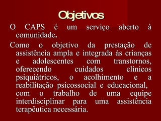 Objetivos O CAPS é um serviço aberto à comunidade . Como o objetivo da prestação de assistência ampla e integrada às crianças e adolescentes com transtornos, oferecendo cuidados clínicos psiquiátricos, o acolhimento e a reabilitação psicossocial e educacional,  com o trabalho de uma equipe interdisciplinar para uma assistência terapêutica necessária. 