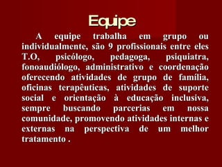 Equipe A equipe trabalha em grupo ou individualmente, são 9 profissionais entre eles T.O, psicólogo, pedagoga, psiquiatra, fonoaudiólogo, administrativo e coordenação oferecendo atividades de grupo de família, oficinas terapêuticas, atividades de suporte social e orientação à educação inclusiva, sempre buscando parcerias em nossa comunidade, promovendo atividades internas e externas na perspectiva de um melhor tratamento . 