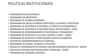 POLITICAS INSTITUCIONAIS
• PROGRAMAS DE NIVELAMENTO
• PROGRAMAS DE MONITORIA .
• ROGRAMAS DE TUTORIA ACADÊMICA
• PROGRAMAS DE APOIO A EVENTOS ARTÍSTICOS, CULTURAIS E CIENTÍFICOS
• PROGRAMA DE ASSISTÊNCIA ESTUDANTIL E ESTÍMULO À PERMANÊNCIA
• PROGRAMA DE ASSISTÊNCIA E INCLUSÃO SOCIAL DO ESTUDANTE – PAISE
• PROGRAMA DE ACOMPANHAMENTO PSICOSSOCIAL E PEDAGÓGICO
• PROGRAMA DE INCENTIVO À CULTURA, ESPORTE E LAZER – PINCEL
• PROGRAMA DE INCENTIVO À PARTICIPAÇÃO POLÍTICO-ACADÊMICA
• SISTEMA DE ACOMPANHAMENTO DE EGRESSOS
• PROGRAMAS DE ENSINO, PESQUISA E EXTENSÃO.
• NÚCLEO DE ATENDIMENTO ÀS PESSOAS COM NECESSIDADES ESPECÍFICAS – NAPNE
• NÚCLEO DE ESTUDOS AFRO-BRASILEIROS E INDÍGENAS – NEABI
• PROGRAMA DE INICIAÇÃO CIENTÍFICA
 