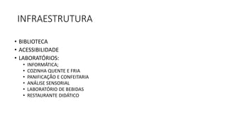 INFRAESTRUTURA
• BIBLIOTECA
• ACESSIBILIDADE
• LABORATÓRIOS:
• INFORMÁTICA;
• COZINHA QUENTE E FRIA
• PANIFICAÇÃO E CONFEITARIA
• ANÁLISE SENSORIAL
• LABORATÓRIO DE BEBIDAS
• RESTAURANTE DIDÁTICO
 