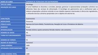 NOME DO CURSO SUPERIOR DE TECNOLOGIA EM GASTRONOMIA
TIPO DE CURSO Tecnólogo
DESCRIÇÃO DO CURSO O curso habilitará os discentes a conceber, planejar, gerenciar e operacionalizar produções culinárias nas
diferentes fases dos serviços de alimentação. O tecnólogo em gastronomia será o profissional apto a
elaborar preparações culinárias incluindo no seu trabalho aspectos relacionados à ciência dos ingredientes,
e utilizando técnicas culinárias apropriadas com o objetivo de valorizá-las.
HABILITAÇÃO Gastronomia
MODALIDADE Presencial
PÚBLICO-ALVO Egressos de Ensino Médio, Transferências, Reopção de Curso e Portadores de diploma.
INGRESSO Anual
INTEGRALIZAÇÃO Período mínimo: quatro semestres Período máximo: oito semestres.
NÚMERO DE VAGAS 40
TURNO DE FUNCIONAMENTO Diurno
NÚMERO DE TURMAS 01
REGIME DE MATRÍCULA Semestral
CARGA HORÁRIA 1600
ATIVIDADES COMPLEMENTARES 80
CARGA HORÁRIA TOTAL 1680
 