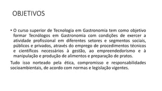 OBJETIVOS
• O curso superior de Tecnologia em Gastronomia tem como objetivo
formar Tecnólogos em Gastronomia com condições de exercer a
atividade profissional em diferentes setores e segmentos sociais,
públicos e privados, através do emprego de procedimentos técnicos
e científicos necessários à gestão, ao empreendedorismo e à
manipulação e produção de alimentos e preparação de pratos.
Tudo isso norteado pela ética, compromisso e responsabilidades
socioambientais, de acordo com normas e legislação vigentes.
 