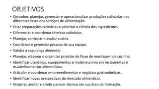 OBJETIVOS
• Conceber, planejar, gerenciar e operacionalizar produções culinárias nas
diferentes fases dos serviços de alimentação.
• Criar preparações culinárias e valorizar a ciência dos ingredientes.
• Diferenciar e coordenar técnicas culinárias.
• Planejar, controlar e avaliar custos.
• Coordenar e gerenciar pessoas de sua equipe.
• Validar a segurança alimentar.
• Planejar, elaborar e organizar projetos de fluxo de montagem de cozinha.
• Identificar utensílios, equipamentos e matéria-prima em restaurantes e
estabelecimentos alimentícios.
• Articular e coordenar empreendimentos e negócios gastronômicos.
• Identificar novas perspectivas do mercado alimentício.
• Vistoriar, avaliar e emitir parecer técnico em sua área de formação.
 