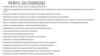 PERFIL DO EGRESSO
• Planejar, organizar e executar eventos e projetos gastronômicos;
• Dimensionar cardápios dentro dos padrões da etiqueta formal, atendendo aos critérios de preparo e decoração de pratos e serviços de
mesa;
• Gerenciar atividades nos ambientes de cozinha e nos empreendimentos alimentícios;
• Desenvolver soluções em gastronomia, projetos ou representação de produtos para alimentação;
• Aplicar técnicas para o refinamento gastronômico, respeitando as diversas identidades culturais e regionais, nacionais e internacionais;
• Aplicar e reconhecer a importância dos protocolos de higiene pessoal, ambiental e de utensílios na manipulação de alimentos.
• Quanto às competências gerais a serem desenvolvidas, espera-se:
• Capacidade para contextualizar a gastronomia como expressão cultural;
• Comunicação eficiente nas formas oral e pictórica;
• Domínio da arte e tecnologia da gastronomia;
• Aplicação dos critérios de higiene e segurança em alimentação;
• Postura ética e responsabilidade profissional.
• Capacidade para elaboração e apresentação de pratos de culinárias específicas;
• Condições para planejar, supervisionar e coordenar serviços gastronômicos;
• Condições para gerenciar e operacionalizar eventos gastronômicos;
• Capacidade de avaliação do impacto da gastronomia no contexto social e ambiental;
• Condições para avaliar a viabilidade econômica de projetos de gastronomia.
 