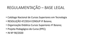 REGULAMENTAÇÃO – BASE LEGAL
• Catálogo Nacional de Cursos Superiores em Tecnologia
• RESOLUÇÃO 47/2014 CONSUP IF Baiano;
• Organização Didática Cursos Superiores IF Baiano;
• Projeto Pedagógico do Curso (PPC);
• IN Nº 90/2020
 