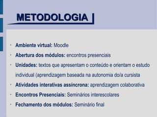 METODOLOGIA Ambiente virtual:  Moodle Abertura dos módulos:  encontros presenciais Unidades:  textos que apresentam o conteúdo e orientam o estudo individual (aprendizagem baseada na autonomia do/a cursista Atividades interativas assíncrona:  aprendizagem colaborativa Encontros Presenciais:  Seminários interescolares Fechamento dos módulos:  Seminário final 