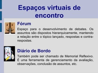 Fórum Espaço para o desenvolvimento de debates. Os assuntos são dispostos hierarquicamente, mantendo a relação entre o tópico lançado, respostas e contra-respostas. Diário de Bordo Também pode ser chamado de Memorial Reflexivo. É uma ferramenta de gerenciamento da avaliação, observações, conclusão de assuntos, etc.  Espaços virtuais de encontro 