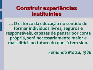 Construir experiências instituintes ... O esforço da educação no sentido de formar indivíduos livres, seguros e responsáveis, capazes de pensar por conta própria, será necessariamente maior e mais difícil no futuro do que já tem sido. Fernando Motta, 1986 