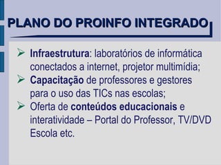 Infraestrutura : laboratórios de informática conectados a internet, projetor multimídia; Capacitação  de professores e gestores  para o uso das TICs nas escolas; Oferta de  conteúdos educacionais  e  interatividade – Portal do Professor, TV/DVD Escola etc. PLANO DO PROINFO INTEGRADO 