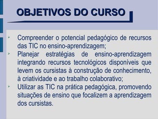 OBJETIVOS DO CURSO Compreender o potencial pedagógico de recursos das TIC no ensino-aprendizagem; Planejar estratégias de ensino-aprendizagem integrando recursos tecnológicos disponíveis que levem os cursistas à construção de conhecimento, à criatividade e ao trabalho colaborativo; Utilizar as TIC na prática pedagógica, promovendo situações de ensino que focalizem a aprendizagem dos cursistas. 