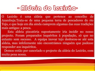 O Lezirão é uma aldeia que pertence ao concelho de Azambuja.Trata-se de uma pequena terra de pescadores do rio Tejo, e que hoje em dia ainda cumprem algumas das suas tradições mais antigas: a pesca.  Esta aldeia piscatória supostamente iria incidir no nosso projecto. Foram preparados inquéritos à população, só que no entanto sem sucesso.  A equipa inovar tejo deslocou-se até esta aldeia, mas infelizmente não encontrámos ninguém que pudesse responder aos inquéritos. Demos então por cancelado o projecto da aldeia do Lezirão, com muita pena nossa. 