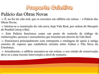 Palácio das Obras Novas -» É, na foz da vala real, que se encontra um edifício em ruínas – o Palácio das Obras Novas.  -» Iniciou-se a construção da vala nova, hoje Vala Real, por ordem de Marquês de Pombal (1619/1782).  -» Este Palácio funcionou como um posto de controlo de tráfego de embarcações, pessoas e mercadorias que transitavam através da Vala Real. -» Funcionava principalmente com entreposto e estalagem de apoio à antiga carreira de vapores que estabelecia circuito entre Lisboa e Vila Nova da Constança.  -» Actualmente, o edifício encontra-se em ruínas, o seu estado de conservação deve-se a uma recente intervenção a nível de restauro.  