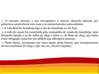 -» O encanto natural, a sua envergadura e extensa alameda ladeada por palmeiras caracterizam esta zona e os acontecimentos antecedentes.  -» A Vala Real de Azambuja liga a vila de Azambuja ao rio Tejo.  -» A rede de canais foi construída pela companhia de canais de Azambuja, num despacho datado a 30 de Julho de 1839 e outro a 1 de Maio de 1843, que tinha como obrigação construir um edifício que albergasse pessoas. -» Nesta época, navegaram por estas águas 3000 barcos, que transportavam 16.000 toneladas de carga e, por sua vez, 18.000 viajantes.  