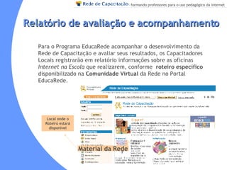 Relatório de avaliação e acompanhamento Para o Programa EducaRede acompanhar o desenvolvimento da Rede de Capacitação e avaliar seus resultados, os Capacitadores Locais registrarão em relatório informações sobre as oficinas  Internet na Escola  que realizarem, conforme  roteiro específico  disponibilizado na  Comunidade Virtual  da Rede no Portal EducaRede. Local onde o Roteiro estará disponível Material da Rede 