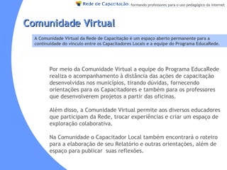 Por meio da Comunidade Virtual a equipe do Programa EducaRede realiza o acompanhamento à distância das ações de capacitação desenvolvidas nos municípios, tirando dúvidas, fornecendo orientações para os Capacitadores e também para os professores que desenvolverem projetos a partir das oficinas. Além disso, a Comunidade Virtual permite aos diversos educadores que participam da Rede, trocar experiências e criar um espaço de exploração colaborativa. Na Comunidade o Capacitador Local também encontrará o roteiro para a elaboração de seu Relatório e outras orientações, além de espaço para publicar  suas reflexões. Comunidade Virtual A Comunidade Virtual da Rede de Capacitação é um espaço aberto permanente para a continuidade do vínculo entre os Capacitadores Locais e a equipe do Programa EducaRede. 
