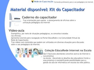 Traz orientações para apoiar  o planejamento de oficinas sobre a utilização pedagógica da Internet   Material disponível: Kit do Capacitador  Caderno do capacitador Vídeo-aula Coleção EducaRede Internet na Escola Exemplifica, por meio de situações pedagógicas, os conceitos tratados  nas oficinas; Apresenta tutoriais para navegação no Portal EducaRede e na Comunidade Virtual da Rede de Capacitação; Traz vídeos com conteúdos que podem ser utilizados em diversas situações para discussão sobre o uso pedagógico da Internet. São 5 fascículos abordando conceitos acerca da Internet e sua presença  na escola;  discutindo os desafios dos educadores frente a essa presença e exemplificando possibilidades para a gestão da sala de informática em escolas da rede pública. 