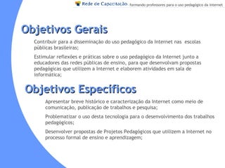 Objetivos Gerais Contribuir para a disseminação do uso pedagógico da Internet nas  escolas públicas brasileiras; Estimular reflexões e práticas sobre o uso pedagógico da Internet junto a educadores das redes públicas de ensino, para que desenvolvam propostas pedagógicas que utilizem a Internet e elaborem atividades em sala de informática; Apresentar breve histórico e caracterização da Internet como meio de comunicação, publicação de trabalhos e pesquisa;  Problematizar o uso desta tecnologia para o desenvolvimento dos trabalhos  pedagógicos; Desenvolver propostas de Projetos Pedagógicos que utilizem a Internet no processo formal de ensino e aprendizagem; Objetivos Específicos 