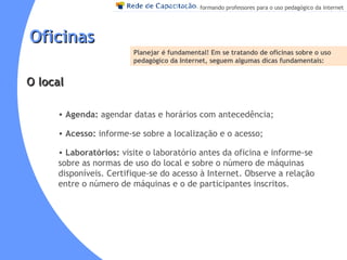 Oficinas Agenda:  agendar datas e horários com antecedência;  Acesso:  informe-se sobre a localização e o acesso; Laboratórios:  visite o laboratório antes da oficina e informe-se sobre as normas de uso do local e sobre o número de máquinas disponíveis. Certifique-se do acesso à Internet. Observe a relação entre o número de máquinas e o de participantes inscritos.  Planejar é fundamental!  Em se tratando de oficinas sobre o uso pedagógico da Internet, seguem algumas dicas fundamentais:   O local 