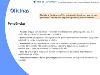 Oficinas Planejar é fundamental!  Em se tratando de oficinas sobre o uso pedagógico da Internet, seguem algumas dicas fundamentais:   Horário:   chegue com ao menos 15 minutos de antecedência, para preparar a sala e o material e apresente-se ao responsável pelo local;   Pontualidade:   seja pontual, tanto para iniciar quanto para terminar no horário estipulado; administre o tempo e cumpra todo o roteiro.   Normas Locais:   siga as normas de uso do local e oriente os participantes quanto a essas normas, por exemplo: não baixar programas, não salvar documentos, não alterar configurações, fazer uso adequado do equipamento, etc;   Lista de presença:   é importante manter controle quanto ao número de pessoas que participaram da oficina;   Atestados ou certificados de participação:   combine com os participantes o momento de entrega . Pendências 
