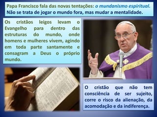 Papa Francisco fala das novas tentações: o mundanismo espiritual.
Não se trata de jogar o mundo fora, mas mudar a mentalidade.
Os cristãos leigos levam o
Evangelho para dentro das
estruturas do mundo, onde
homens e mulheres vivem, agindo
em toda parte santamente e
consagram a Deus o próprio
mundo.
O cristão que não tem
consciência de ser sujeito,
corre o risco da alienação, da
acomodação e da indiferença.
 