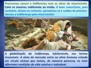 Precisamos vencer a indiferença com as obras de misericórdia.
Caim se mostrou indiferente ao irmão. O bom samaritano, pelo
contrário, deixou-se comover, aproximou-se e cuidou do próximo.
Venceu a indiferença pela misericórdia!
A globalização da indiferença, infelizmente, nos tornou
insensíveis. A alma do mercado entra na alma humana criando
um círculo vicioso que incluiu, de maneira perversa, as mais
diferentes condições de vida coletiva e individual.
 