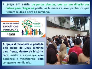  Igreja em saída, de portas abertas, que vai em direção aos
outros para chegar às periferias humanas e acompanhar os que
ficaram caídos à beira do caminho.
A Igreja direcionada e pautada
pelo Reino de Deus caminha
para frente, dentro da história,
com lucidez e esperança, com
paciência e misericórdia, com
coragem e humildade.
 