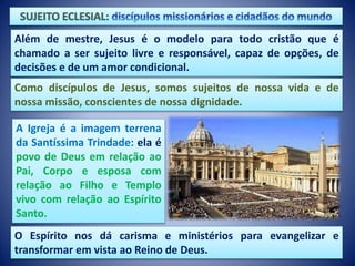 Além de mestre, Jesus é o modelo para todo cristão que é
chamado a ser sujeito livre e responsável, capaz de opções, de
decisões e de um amor condicional.
A Igreja é a imagem terrena
da Santíssima Trindade: ela é
povo de Deus em relação ao
Pai, Corpo e esposa com
relação ao Filho e Templo
vivo com relação ao Espírito
Santo.
O Espírito nos dá carisma e ministérios para evangelizar e
transformar em vista ao Reino de Deus.
Como discípulos de Jesus, somos sujeitos de nossa vida e de
nossa missão, conscientes de nossa dignidade.
 