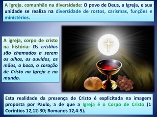 A Igreja, comunhão na diversidade: O povo de Deus, a Igreja, e sua
unidade se realiza na diversidade de rostos, carismas, funções e
ministérios.
Esta realidade da presença de Cristo é explicitada na imagem
proposta por Paulo, a de que a Igreja é o Corpo de Cristo (1
Coríntios 12,12-30; Romanos 12,4-5).
A igreja, corpo de cristo
na história: Os cristãos
são chamados a serem
os olhos, os ouvidos, as
mãos, a boca, o coração
de Cristo na Igreja e no
mundo.
 