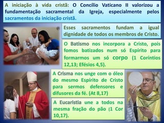 A iniciação à vida cristã: O Concílio Vaticano II valorizou a
fundamentação sacramental da Igreja, especialmente pelos
sacramentos da iniciação cristã.
O nos incorpora a Cristo, pois
fomos batizados num só Espírito para
formarmos um só corpo (1 Coríntios
12,13; Efésios 4,5).
A nos unge com o óleo
do mesmo Espírito de Cristo
para sermos defensores e
difusores da fé. (At 8,17)
A une a todos na
mesma fração do pão (1 Cor
10,17).
Esses sacramentos fundam a igual
dignidade de todos os membros de Cristo.
 