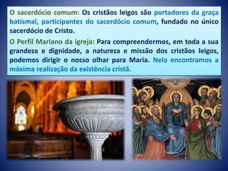 O sacerdócio comum: Os cristãos leigos são portadores da graça
batismal, participantes do sacerdócio comum, fundado no único
sacerdócio de Cristo.
O Perfil Mariano da igreja: Para compreendermos, em toda a sua
grandeza e dignidade, a natureza e missão dos cristãos leigos,
podemos dirigir o nosso olhar para Maria. Nela encontramos a
máxima realização da existência cristã.
 