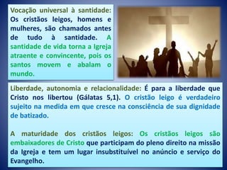 Liberdade, autonomia e relacionalidade: É para a liberdade que
Cristo nos libertou (Gálatas 5,1). O cristão leigo é verdadeiro
sujeito na medida em que cresce na consciência de sua dignidade
de batizado.
A maturidade dos cristãos leigos: Os cristãos leigos são
embaixadores de Cristo que participam do pleno direito na missão
da Igreja e tem um lugar insubstituível no anúncio e serviço do
Evangelho.
Vocação universal à santidade:
Os cristãos leigos, homens e
mulheres, são chamados antes
de tudo à santidade. A
santidade de vida torna a Igreja
atraente e convincente, pois os
santos movem e abalam o
mundo.
 