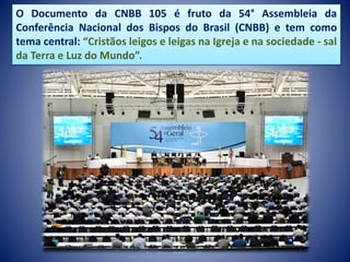 O Documento da CNBB 105 é fruto da 54° Assembleia da
Conferência Nacional dos Bispos do Brasil (CNBB) e tem como
tema central: “Cristãos leigos e leigas na Igreja e na sociedade - sal
da Terra e Luz do Mundo”.
 