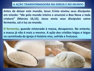 Antes de deixar este mundo, Jesus Cristo enviou seus discípulos
em missão: “Ide pelo mundo inteiro e anunciai a Boa Nova a toda
criatura” (Marcos 16,15). Jesus envia seus discípulos como
fermento, sal e luz ao mundo.
O fermento, quando misturado à massa, desaparece. No entanto,
a massa já não é mais a mesma. A ação dos cristãos leigas e leigos
na caminhada da Igreja é história viva, sofrida e frutuosa.
 