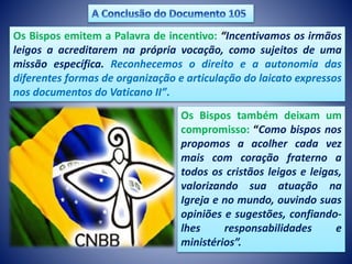 Os Bispos emitem a Palavra de incentivo: “Incentivamos os irmãos
leigos a acreditarem na própria vocação, como sujeitos de uma
missão específica. Reconhecemos o direito e a autonomia das
diferentes formas de organização e articulação do laicato expressos
nos documentos do Vaticano II”.
Os Bispos também deixam um
compromisso: “Como bispos nos
propomos a acolher cada vez
mais com coração fraterno a
todos os cristãos leigos e leigas,
valorizando sua atuação na
Igreja e no mundo, ouvindo suas
opiniões e sugestões, confiando-
lhes responsabilidades e
ministérios”.
 