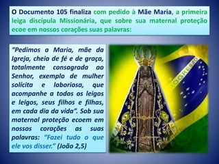 O Documento 105 finaliza com pedido à Mãe Maria, a primeira
leiga discípula Missionária, que sobre sua maternal proteção
ecoe em nossos corações suas palavras:
“Pedimos a Maria, mãe da
Igreja, cheia de fé e de graça,
totalmente consagrada ao
Senhor, exemplo de mulher
solícita e laboriosa, que
acompanhe a todos os leigos
e leigos, seus filhos e filhas,
em cada dia da vida”. Sob sua
maternal proteção ecoem em
nossos corações as suas
palavras: “Fazei tudo o que
ele vos disser.” (João 2,5)
 