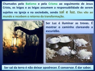 Chamados pelo Batismo e pela Crisma ao seguimento de Jesus
Cristo, os leigos e as leigas assumem a responsabilidade de serem
sujeitos na Igreja e na sociedade, sendo sal e luz. Eles vão ao
mundo e recebem o retorno da transformação.
Ser Luz é iluminar as trevas. É
mostrar o caminho clareando a
escuridão.
Ser sal da terra é não deixar apodrecer. É conservar. É dar sabor.
 