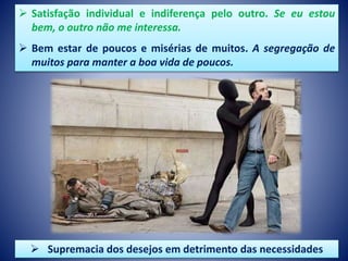  Satisfação individual e indiferença pelo outro. Se eu estou
bem, o outro não me interessa.
 Bem estar de poucos e misérias de muitos. A segregação de
muitos para manter a boa vida de poucos.
 Supremacia dos desejos em detrimento das necessidades
 
