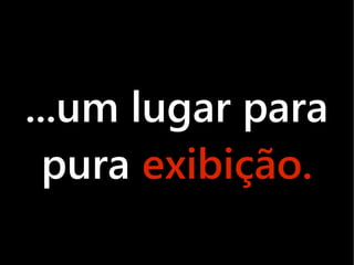 ...um lugar para
  pura exibição.
 